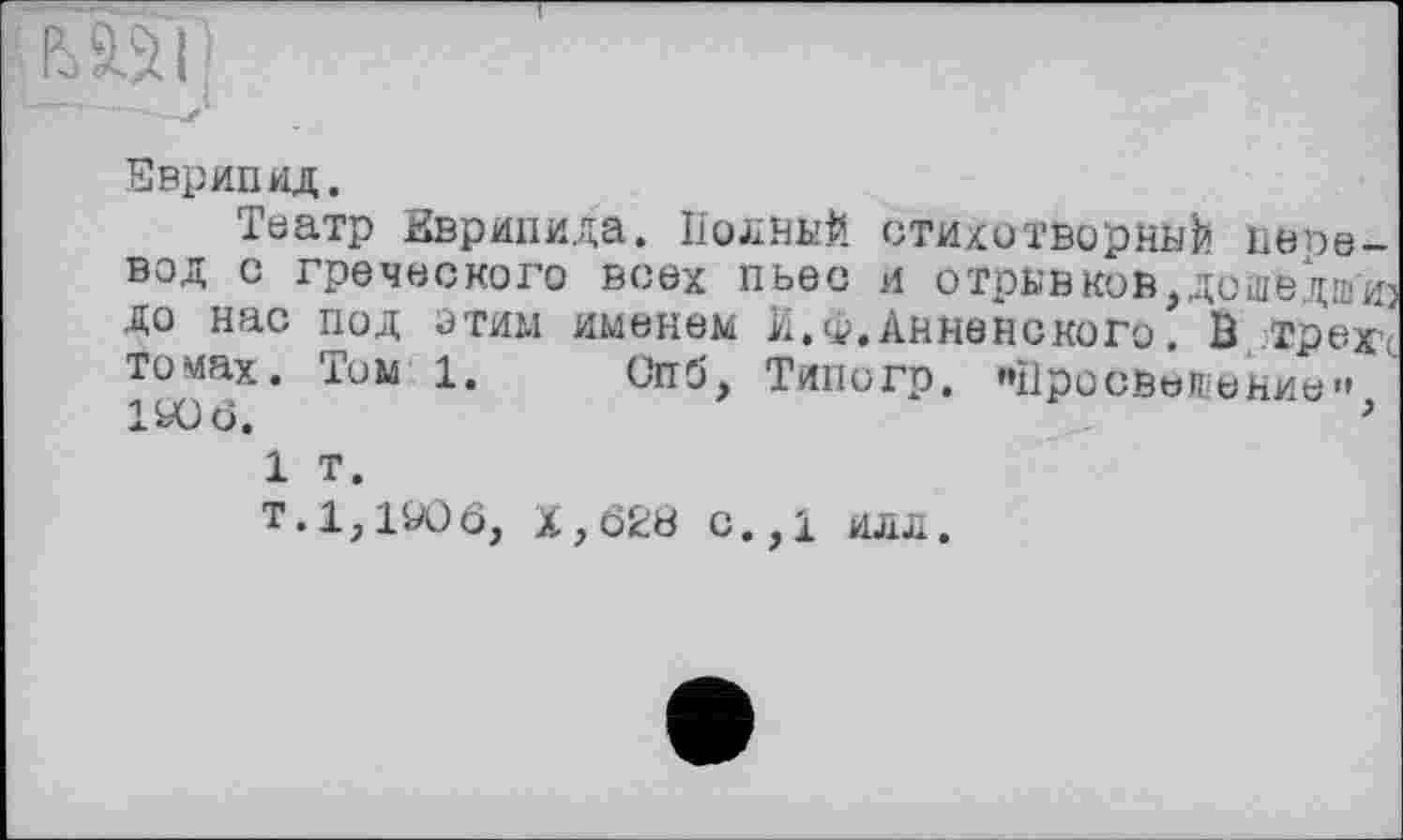 ﻿Еврипид.
Театр Еврипида. Полный стихотворный перевод с греческого всех пьес и отрывков,дошедшиз до нас под этим именем И. <i>. Анненского. В трех томах. Том 1. Спб, Типогр. "Просвещение" IfcOö.	>
1 т.
T.l,190ô, X , 628 C., і ИЛЛ.